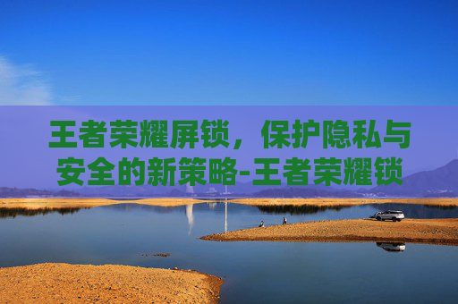 王者荣耀屏锁,保护隐私与安全的新策略-王者荣耀锁屏怎么设置 王者荣耀屏锁,保护隐私与安全的新策略-王者荣耀锁屏怎么设置