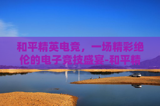 和平精英电竞,一场精彩绝伦的电子竞技盛宴-和平精英测评各大电竞 和平精英电竞,一场精彩绝伦的电子竞技盛宴-和平精英测评各大电竞