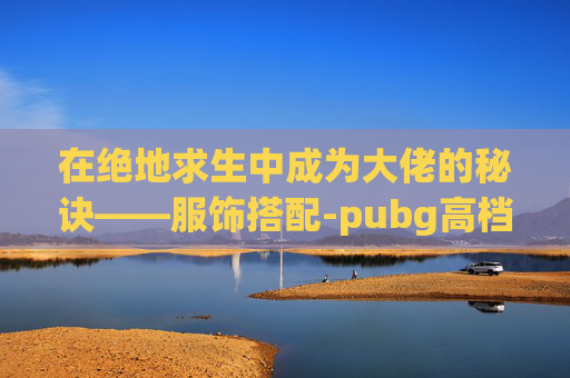 在绝地求生中成为大佬的秘诀——服饰搭配-pubg高档服饰套装 在绝地求生中成为大佬的秘诀——服饰搭配-pubg高档服饰套装