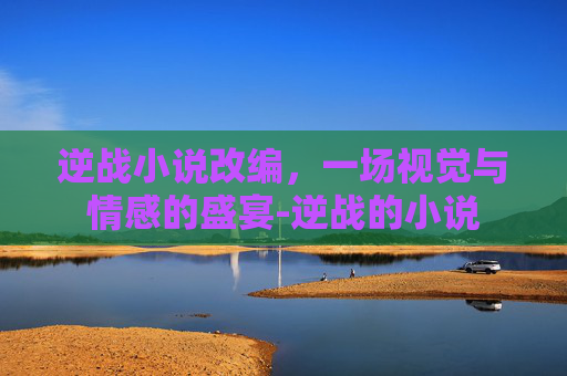 逆战小说改编,一场视觉与情感的盛宴-逆战的小说 逆战小说改编,一场视觉与情感的盛宴-逆战的小说