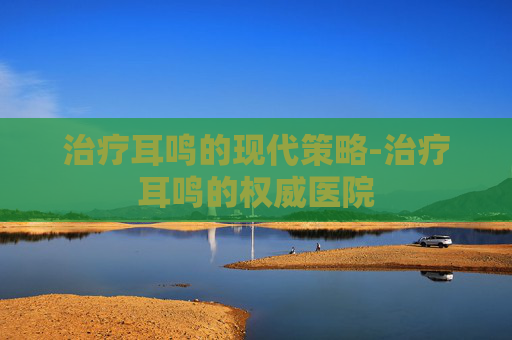 治疗耳鸣的现代策略-治疗耳鸣的权威医院
