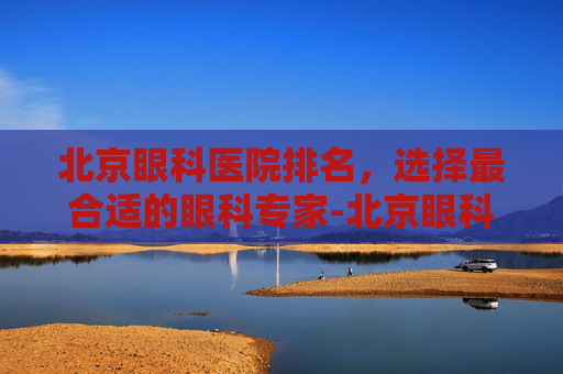北京眼科医院排名，选择最合适的眼科专家-北京眼科医院排名第一的医院