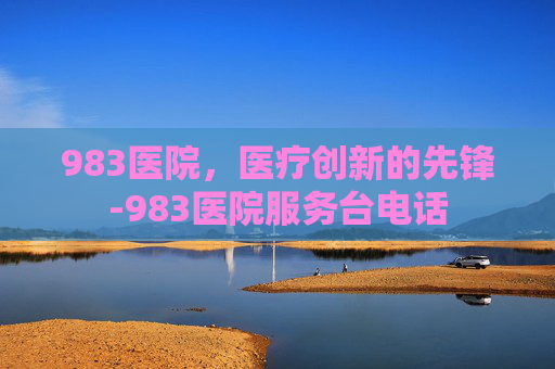 983医院，医疗创新的先锋-983医院服务台电话