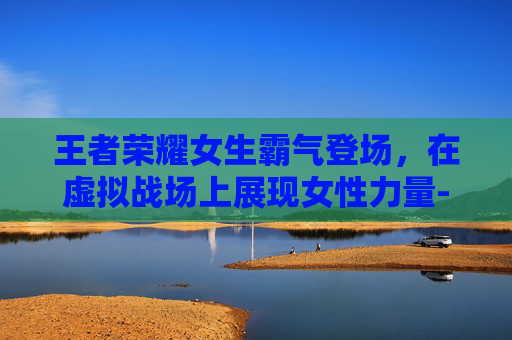 王者荣耀女生霸气登场，在虚拟战场上展现女性力量-王者荣耀女生霸气冷酷好听