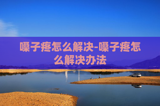 嗓子疼怎么解决-嗓子疼怎么解决办法