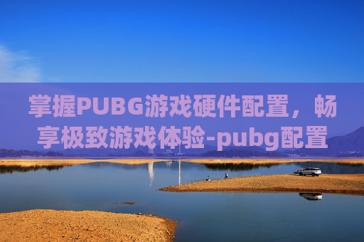 掌握PUBG游戏硬件配置，畅享极致游戏体验-pubg配置要求算不算高的