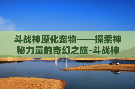 斗战神魔化宠物——探索神秘力量的奇幻之旅-斗战神魔化宠物图鉴