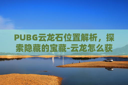 PUBG云龙石位置解析，探索隐藏的宝藏-云龙怎么获得