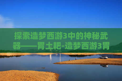 探索造梦西游3中的神秘武器——胃土耙-造梦西游3胃土耙属性 探索造梦西游3中的神秘武器——胃土耙-造梦西游3胃土耙属性