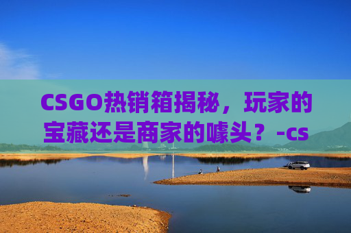 CSGO热销箱揭秘，玩家的宝藏还是商家的噱头？-csgo箱子在哪里出售