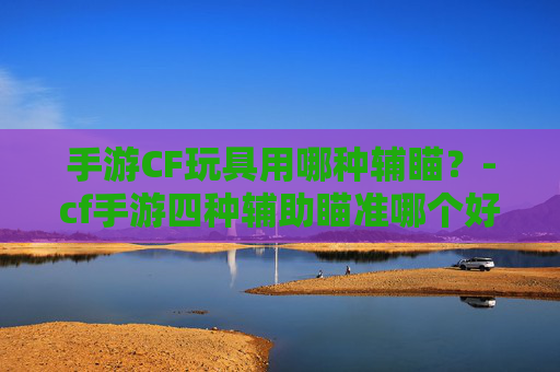 手游CF玩具用哪种辅瞄？-cf手游四种辅助瞄准哪个好用