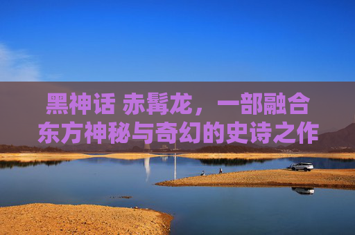 黑神话 赤髯龙，一部融合东方神秘与奇幻的史诗之作-黑神话赤髯龙在哪里