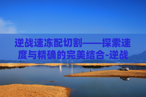 逆战速冻配切割——探索速度与精确的完美结合-逆战带有切枪加成的刀有哪些