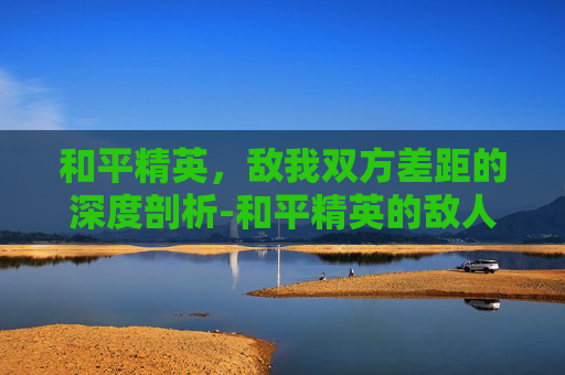 和平精英，敌我双方差距的深度剖析-和平精英的敌人