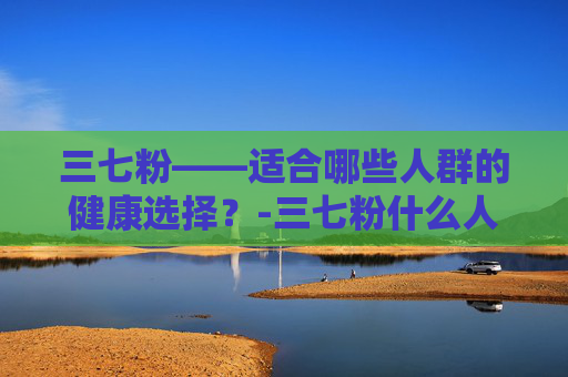 三七粉——适合哪些人群的健康选择？-三七粉什么人适合吃,什么人不适合吃