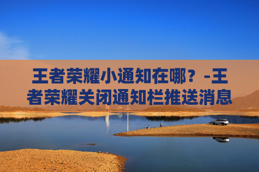 王者荣耀小通知在哪？-王者荣耀关闭通知栏推送消息