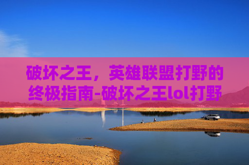 破坏之王，英雄联盟打野的终极指南-破坏之王lol打野怎么玩