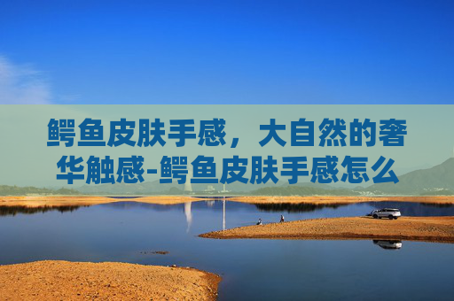 鳄鱼皮肤手感，大自然的奢华触感-鳄鱼皮肤手感怎么样