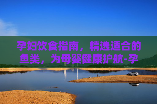 孕妇饮食指南，精选适合的鱼类，为母婴健康护航-孕妇能吃什么鱼前三个月