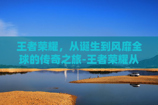 王者荣耀，从诞生到风靡全球的传奇之旅-王者荣耀从什么时候开始发行