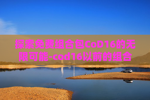探索免费组合包CoD16的无限可能-cod16以前的组合包还能买吗