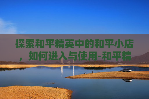 探索和平精英中的和平小店，如何进入与使用-和平精英的和平小店入口在哪