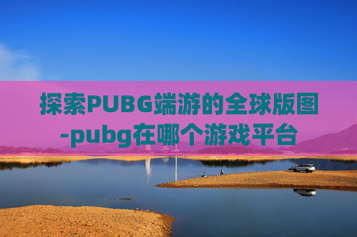 探索PUBG端游的全球版图-pubg在哪个游戏平台
