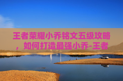 王者荣耀小乔铭文五级攻略，如何打造最强小乔-王者荣耀小乔铭文五级多少钱