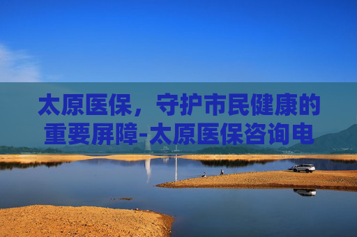 太原医保，守护市民健康的重要屏障-太原医保咨询电话