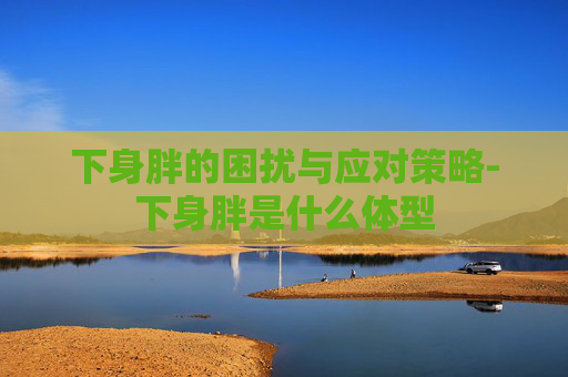 下身胖的困扰与应对策略-下身胖是什么体型