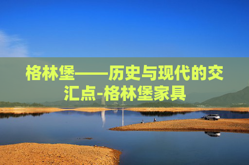 格林堡——历史与现代的交汇点-格林堡家具