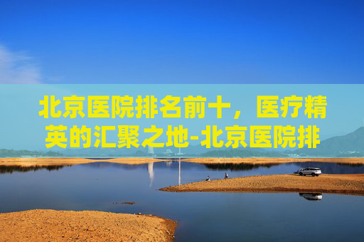 北京医院排名前十，医疗精英的汇聚之地-北京医院排名前十的是301