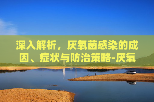 深入解析，厌氧菌感染的成因、症状与防治策略-厌氧菌感染是怎么回事