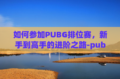 如何参加PUBG排位赛，新手到高手的进阶之路-pubg排位怎么开