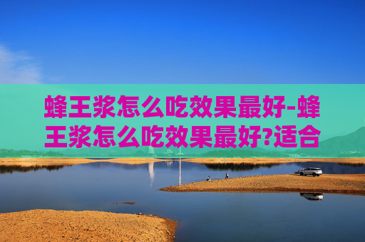 蜂王浆怎么吃效果最好-蜂王浆怎么吃效果最好?适合哪些人群长期服用