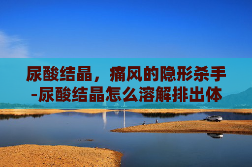 尿酸结晶，痛风的隐形杀手-尿酸结晶怎么溶解排出体外