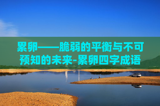 累卵——脆弱的平衡与不可预知的未来-累卵四字成语有哪些
