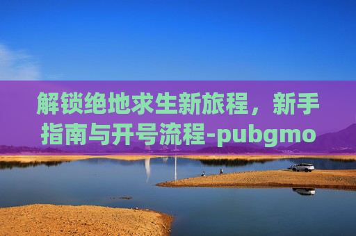 解锁绝地求生新旅程，新手指南与开号流程-pubgmoble注册新账号教程