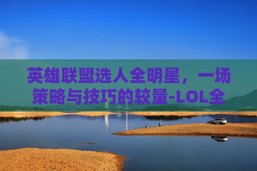 英雄联盟选人全明星，一场策略与技巧的较量-LOL全明星阵容