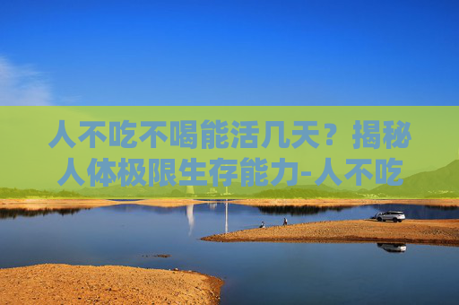 人不吃不喝能活几天？揭秘人体极限生存能力-人不吃不喝能活几天死亡
