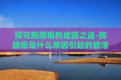 探究胸腺瘤的成因之谜-胸腺瘤是什么原因引起的能活多久