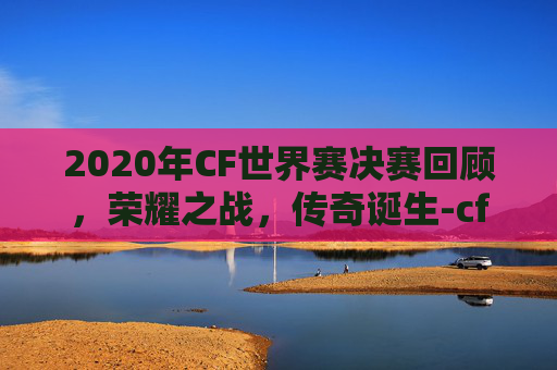 2020年CF世界赛决赛回顾，荣耀之战，传奇诞生-cfs2020世界总决赛赛程视频