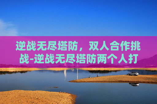 逆战无尽塔防，双人合作挑战-逆战无尽塔防两个人打吗会封号吗