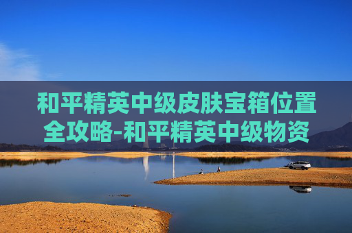 和平精英中级皮肤宝箱位置全攻略-和平精英中级物资有哪些