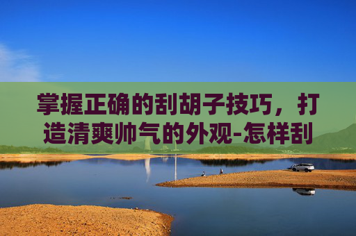 掌握正确的刮胡子技巧，打造清爽帅气的外观-怎样刮胡子不会越刮越粗