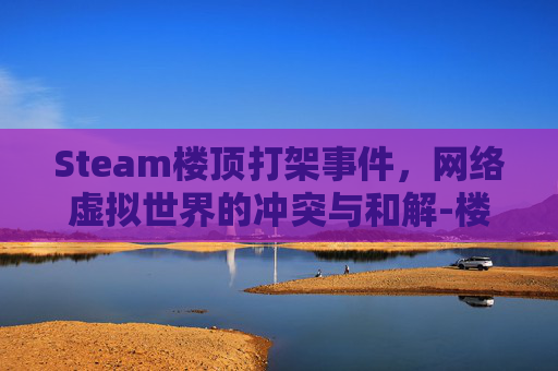 Steam楼顶打架事件，网络虚拟世界的冲突与和解-楼顶打人视频