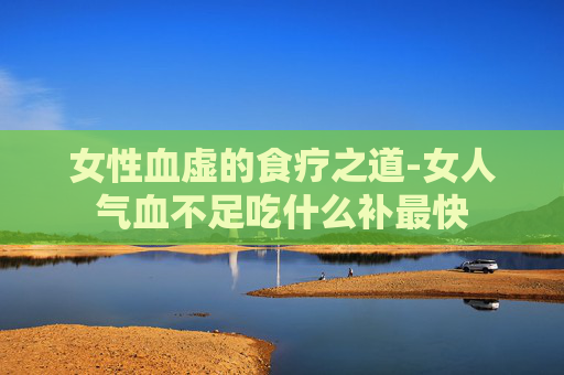 女性血虚的食疗之道-女人气血不足吃什么补最快