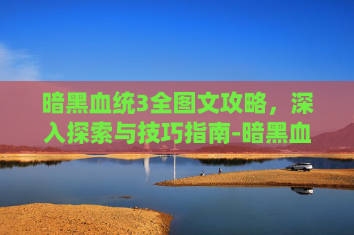 暗黑血统3全图文攻略，深入探索与技巧指南-暗黑血统3全解谜步骤