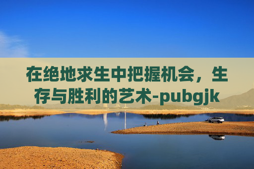 在绝地求生中把握机会，生存与胜利的艺术-pubgjk