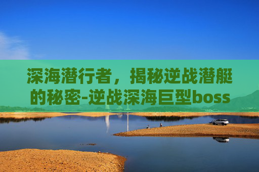 深海潜行者，揭秘逆战潜艇的秘密-逆战深海巨型boss